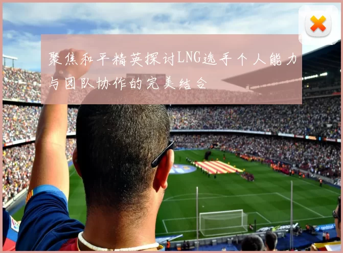 聚焦和平精英探讨LNG选手个人能力与团队协作的完美结合