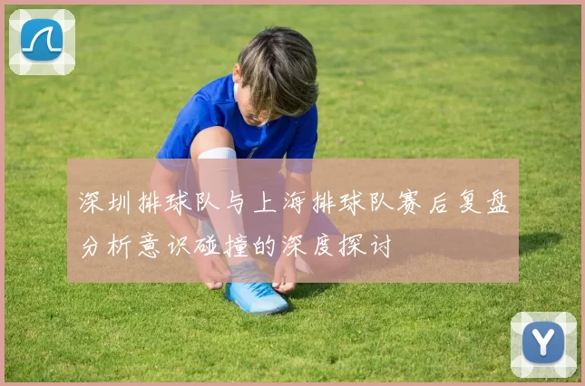 深圳排球队与上海排球队赛后复盘分析意识碰撞的深度探讨