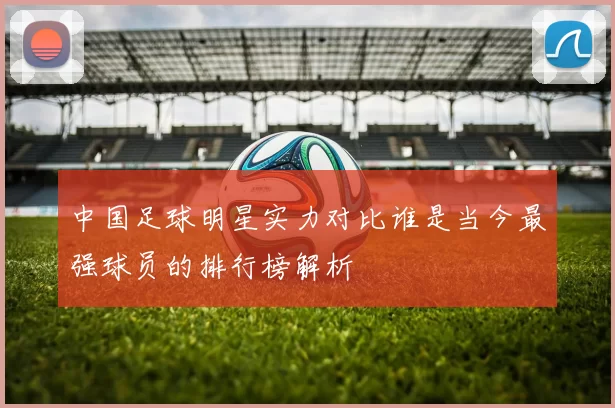中国足球明星实力对比谁是当今最强球员的排行榜解析