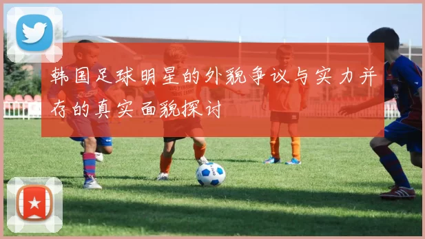 韩国足球明星的外貌争议与实力并存的真实面貌探讨