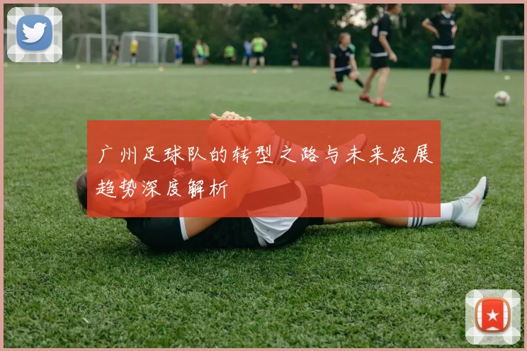 广州足球队的转型之路与未来发展趋势深度解析