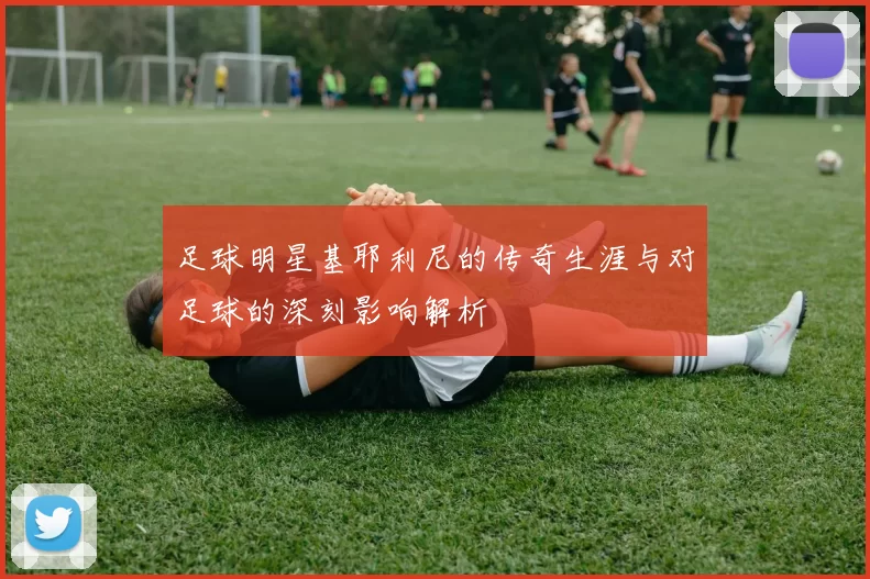 足球明星基耶利尼的传奇生涯与对足球的深刻影响解析