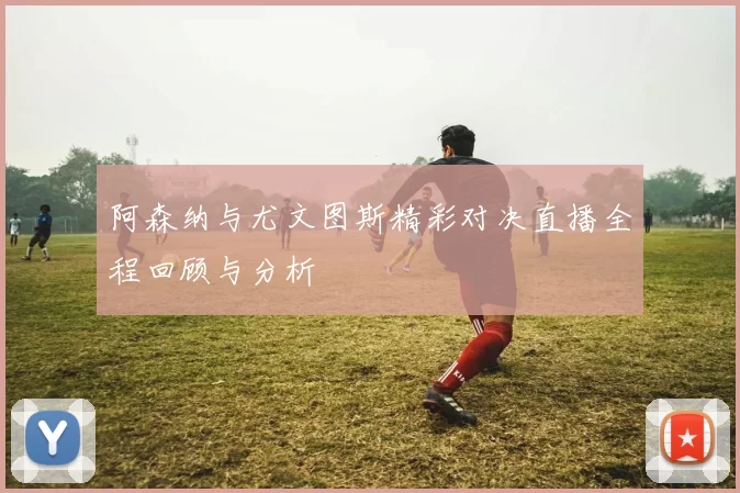 阿森纳与尤文图斯精彩对决直播全程回顾与分析
