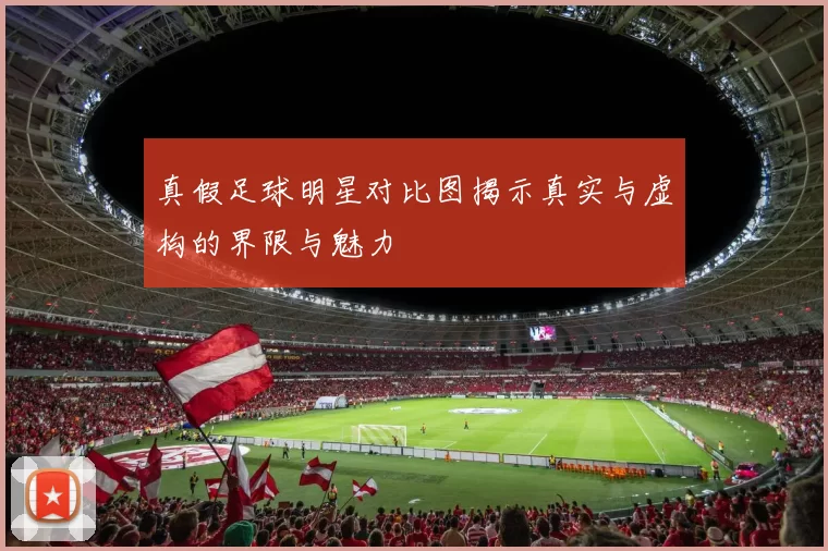 真假足球明星对比图揭示真实与虚构的界限与魅力