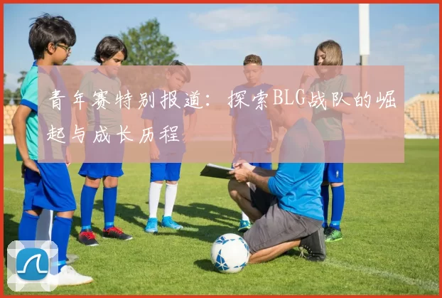 青年赛特别报道：探索BLG战队的崛起与成长历程