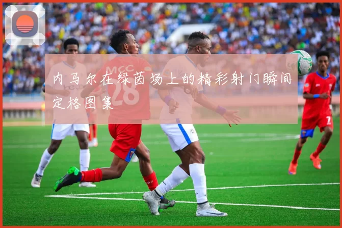 内马尔在绿茵场上的精彩射门瞬间定格图集