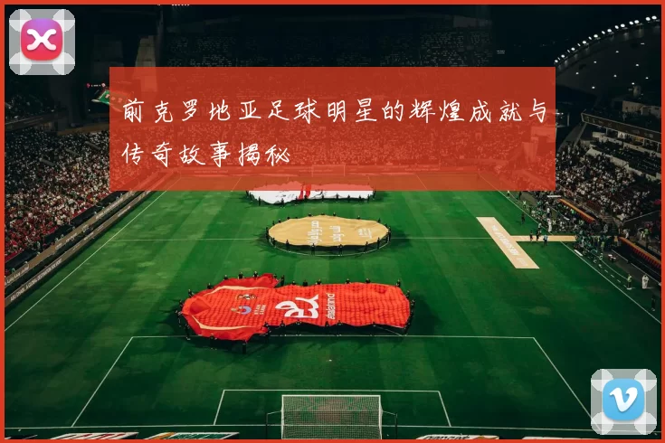 前克罗地亚足球明星的辉煌成就与传奇故事揭秘