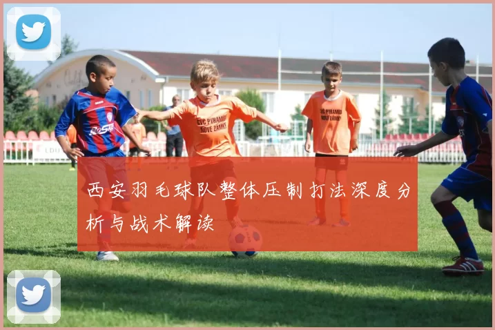 西安羽毛球队整体压制打法深度分析与战术解读