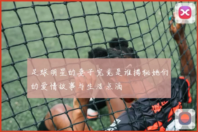 足球明星的妻子究竟是谁揭秘她们的爱情故事与生活点滴