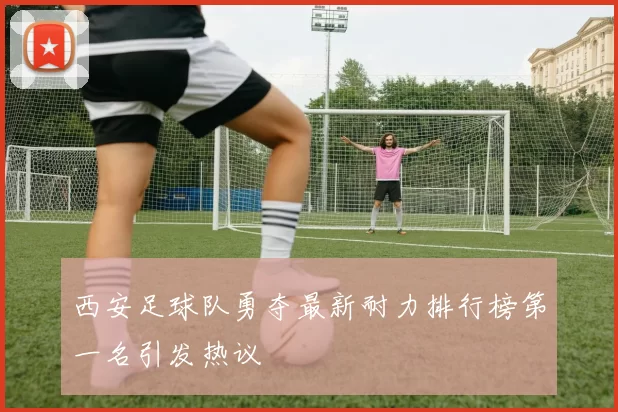 西安足球队勇夺最新耐力排行榜第一名引发热议