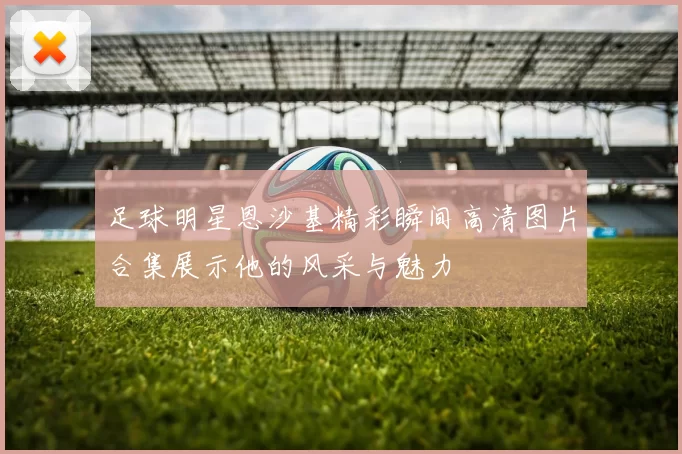 足球明星恩沙基精彩瞬间高清图片合集展示他的风采与魅力