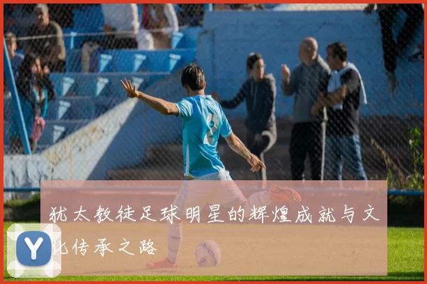 犹太教徒足球明星的辉煌成就与文化传承之路