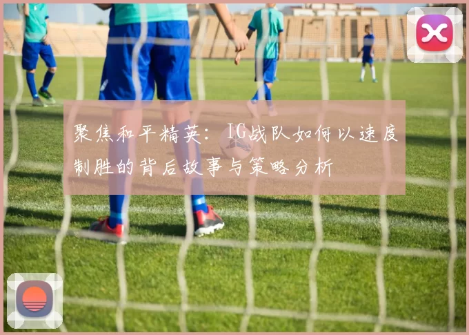聚焦和平精英：IG战队如何以速度制胜的背后故事与策略分析