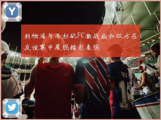 利物浦与洛杉矶FC激战成和双方在友谊赛中展现精彩表现