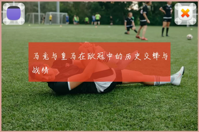 马竞与皇马在欧冠中的历史交锋与战绩