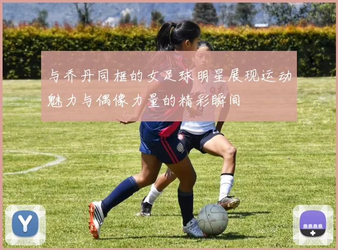 与乔丹同框的女足球明星展现运动魅力与偶像力量的精彩瞬间