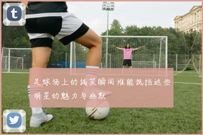 足球场上的搞笑瞬间谁能抵挡这些明星的魅力与幽默