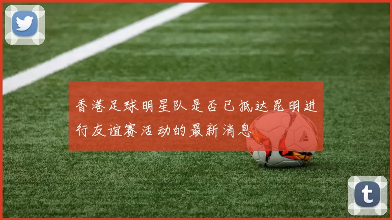 香港足球明星队是否已抵达昆明进行友谊赛活动的最新消息