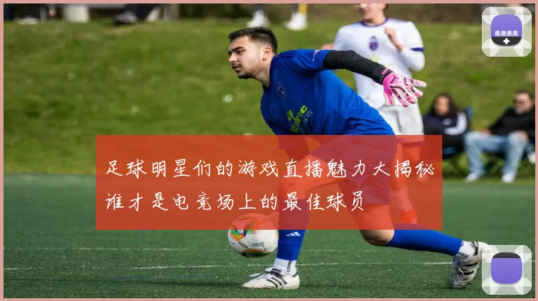 足球明星们的游戏直播魅力大揭秘谁才是电竞场上的最佳球员