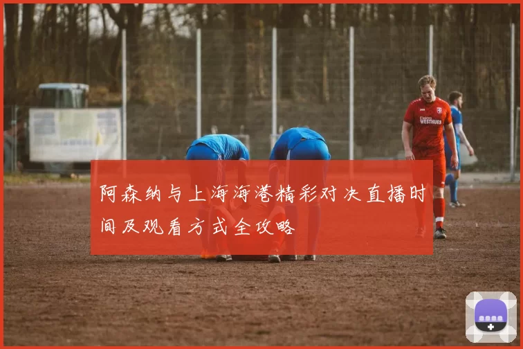 阿森纳与上海海港精彩对决直播时间及观看方式全攻略