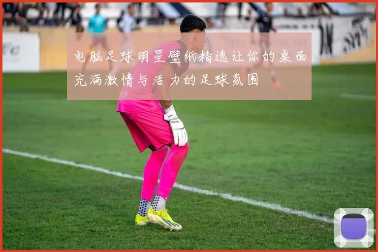 电脑足球明星壁纸精选让你的桌面充满激情与活力的足球氛围