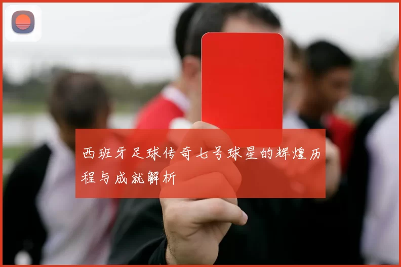 西班牙足球传奇七号球星的辉煌历程与成就解析