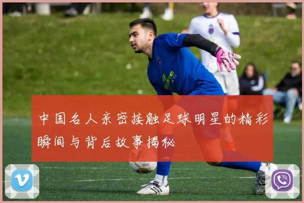 中国名人亲密接触足球明星的精彩瞬间与背后故事揭秘