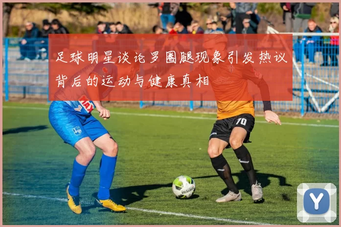 足球明星谈论罗圈腿现象引发热议背后的运动与健康真相