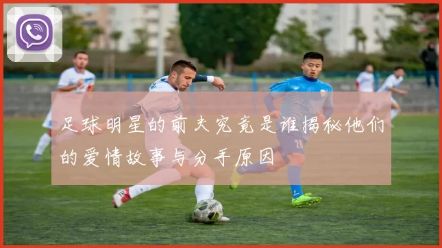 足球明星的前夫究竟是谁揭秘他们的爱情故事与分手原因