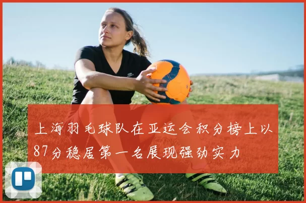 上海羽毛球队在亚运会积分榜上以87分稳居第一名展现强劲实力