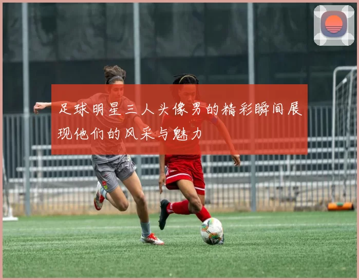 足球明星三人头像男的精彩瞬间展现他们的风采与魅力