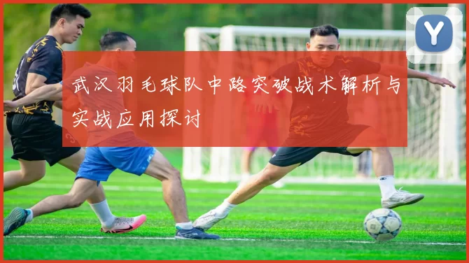 武汉羽毛球队中路突破战术解析与实战应用探讨