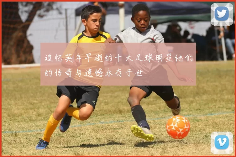 追忆英年早逝的十大足球明星他们的传奇与遗憾永存于世