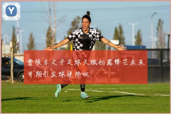 曹限东之子足球天赋初露锋芒未来可期引发球迷热议