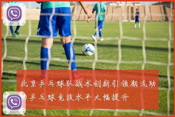 北京乒乓球队战术创新引领潮流助力乒乓球竞技水平大幅提升