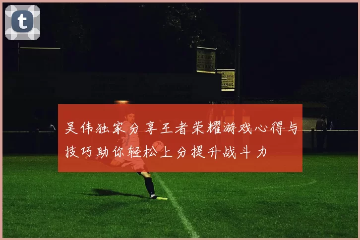 吴伟独家分享王者荣耀游戏心得与技巧助你轻松上分提升战斗力