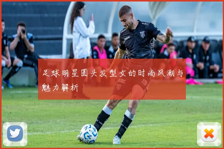 足球明星圆头发型女的时尚风潮与魅力解析