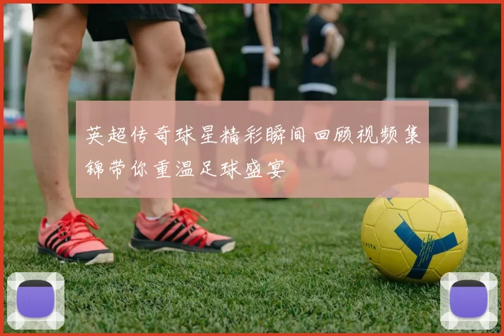 英超传奇球星精彩瞬间回顾视频集锦带你重温足球盛宴