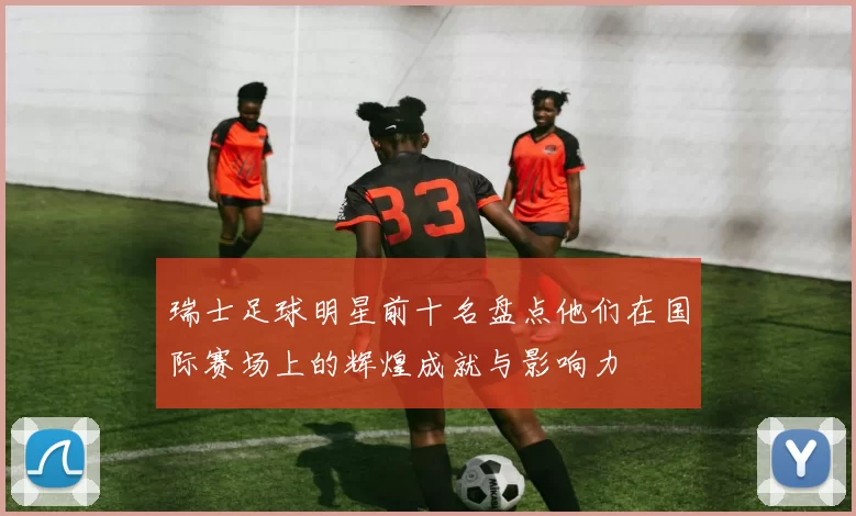 瑞士足球明星前十名盘点他们在国际赛场上的辉煌成就与影响力