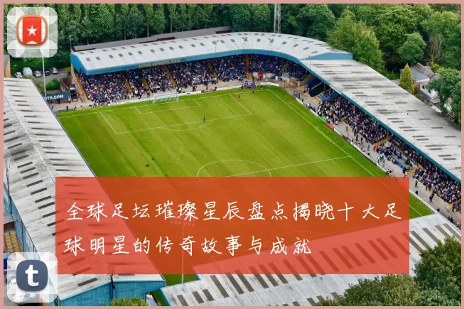 全球足坛璀璨星辰盘点揭晓十大足球明星的传奇故事与成就
