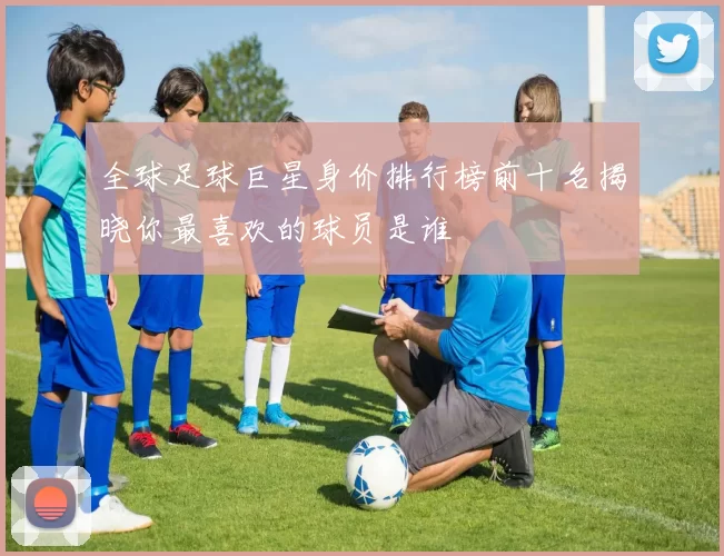 全球足球巨星身价排行榜前十名揭晓你最喜欢的球员是谁