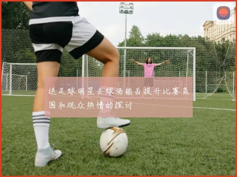 送足球明星去球场能否提升比赛氛围和观众热情的探讨