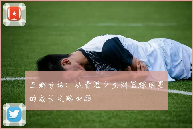 王娜专访：从青涩少女到篮球明星的成长之路回顾