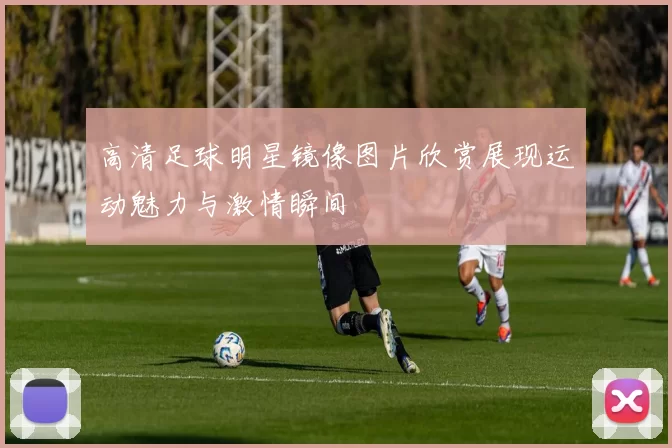 高清足球明星镜像图片欣赏展现运动魅力与激情瞬间