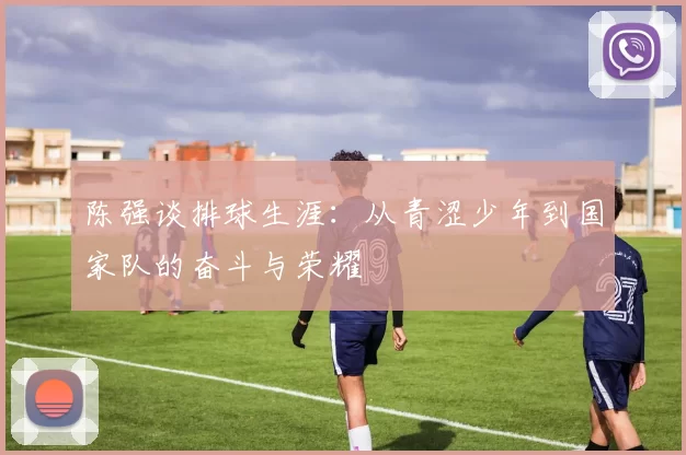 陈强谈排球生涯：从青涩少年到国家队的奋斗与荣耀