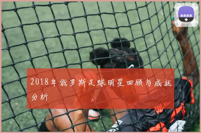 2018年俄罗斯足球明星回顾与成就分析