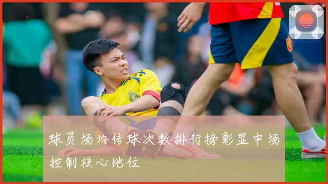 球员场均传球次数排行榜彰显中场控制核心地位