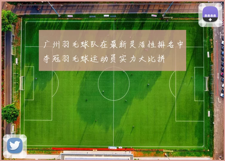 广州羽毛球队在最新灵活性排名中夺冠羽毛球运动员实力大比拼
