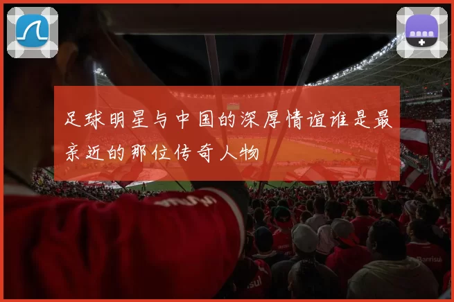 足球明星与中国的深厚情谊谁是最亲近的那位传奇人物