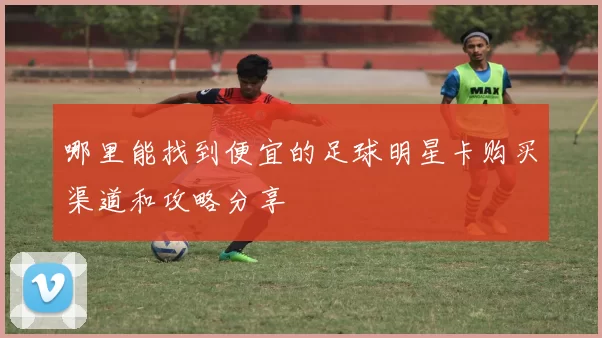 哪里能找到便宜的足球明星卡购买渠道和攻略分享